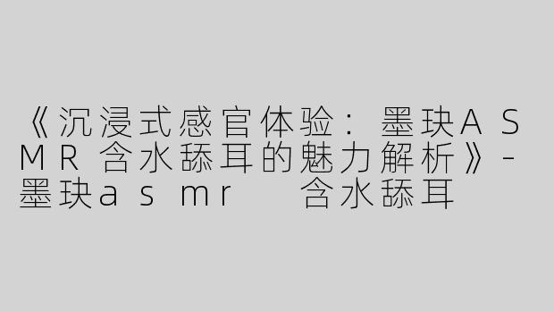 《沉浸式感官体验：墨玦ASMR含水舔耳的魅力解析》-墨玦asmr 含水舔耳