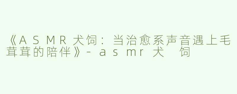 《ASMR犬饲：当治愈系声音遇上毛茸茸的陪伴》-asmr犬 饲