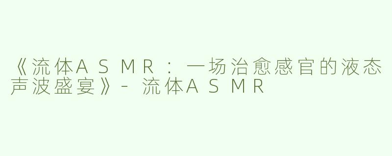 《流体ASMR：一场治愈感官的液态声波盛宴》-流体ASMR