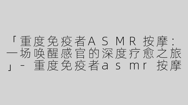 「重度免疫者ASMR按摩：一场唤醒感官的深度疗愈之旅」-重度免疫者asmr按摩