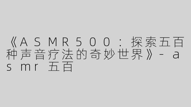 《ASMR500：探索五百种声音疗法的奇妙世界》-asmr五百