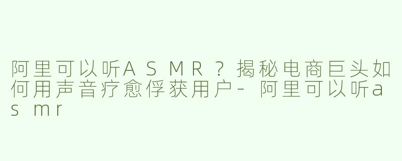 阿里可以听ASMR？揭秘电商巨头如何用声音疗愈俘获用户-阿里可以听asmr