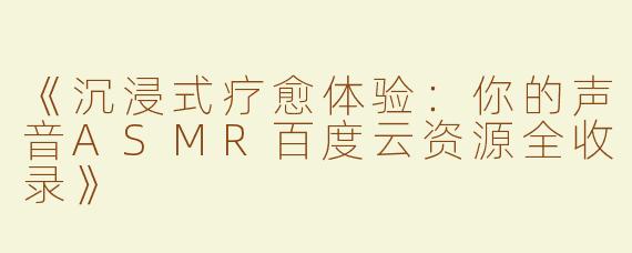 《沉浸式疗愈体验：你的声音ASMR百度云资源全收录》