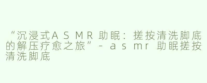 “沉浸式ASMR助眠：搓按清洗脚底的解压疗愈之旅”-asmr助眠搓按清洗脚底