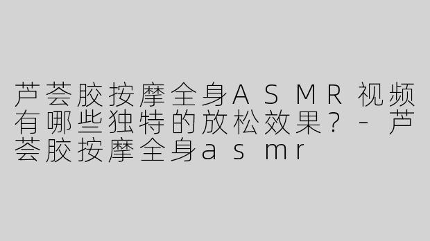 芦荟胶按摩全身ASMR视频有哪些独特的放松效果？