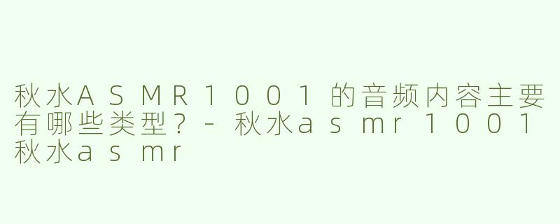 秋水ASMR1001的音频内容主要有哪些类型？