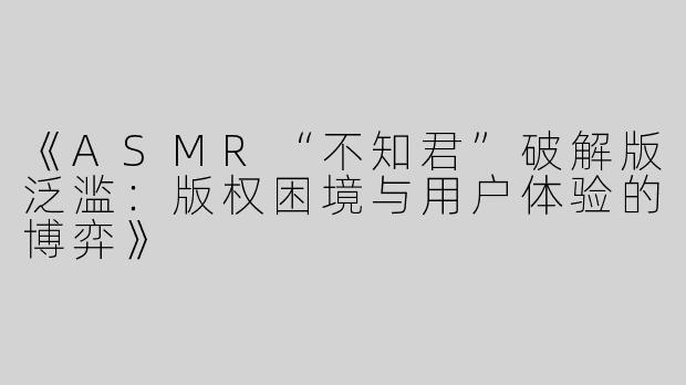 《ASMR“不知君”破解版泛滥：版权困境与用户体验的博弈》