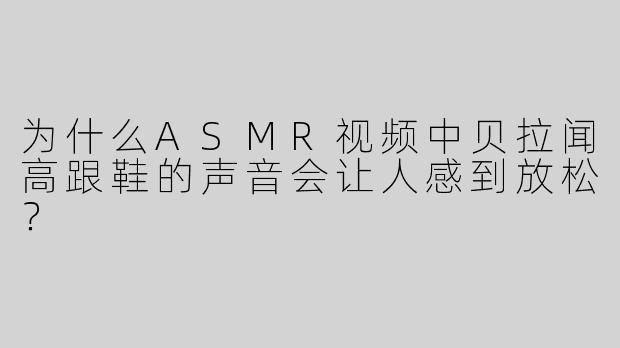 为什么ASMR视频中贝拉闻高跟鞋的声音会让人感到放松？