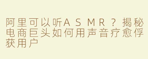 阿里可以听ASMR？揭秘电商巨头如何用声音疗愈俘获用户