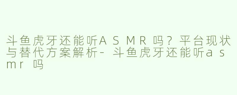 斗鱼虎牙还能听ASMR吗？平台现状与替代方案解析-斗鱼虎牙还能听asmr吗