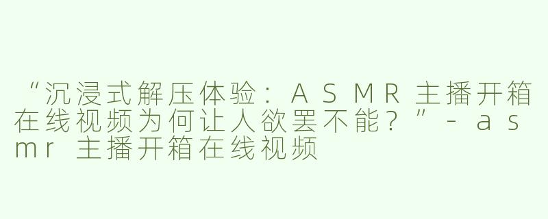 “沉浸式解压体验：ASMR主播开箱在线视频为何让人欲罢不能？”-asmr主播开箱在线视频