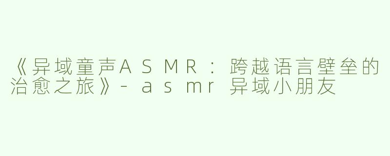 《异域童声ASMR：跨越语言壁垒的治愈之旅》-asmr异域小朋友