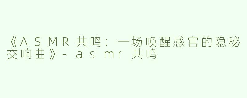 《ASMR共鸣：一场唤醒感官的隐秘交响曲》-asmr共鸣