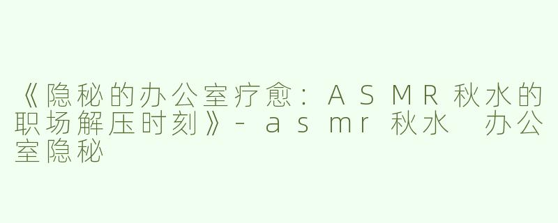 《隐秘的办公室疗愈：ASMR秋水的职场解压时刻》-asmr秋水 办公室隐秘