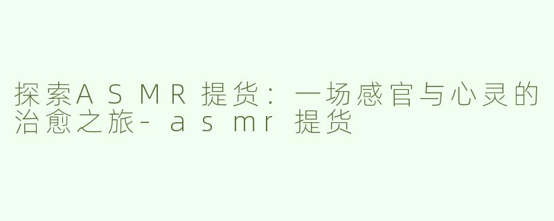 探索ASMR提货：一场感官与心灵的治愈之旅-asmr提货