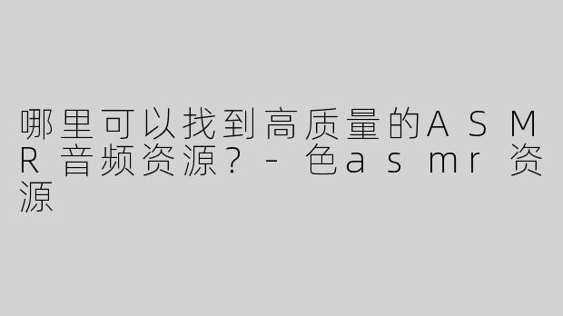 哪里可以找到高质量的ASMR音频资源？-色asmr资源