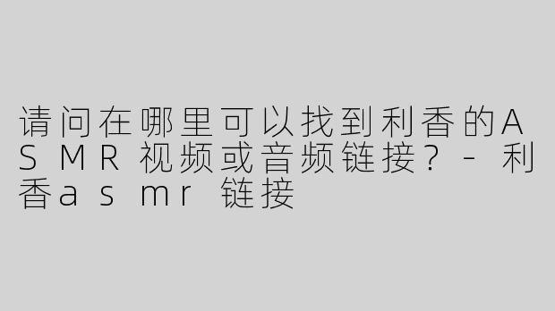 请问在哪里可以找到利香的ASMR视频或音频链接？