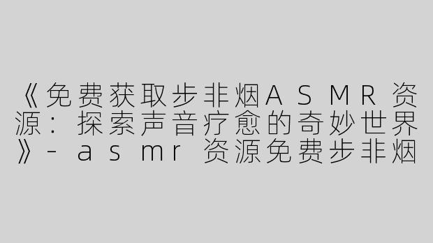 《免费获取步非烟ASMR资源：探索声音疗愈的奇妙世界》-asmr资源免费步非烟