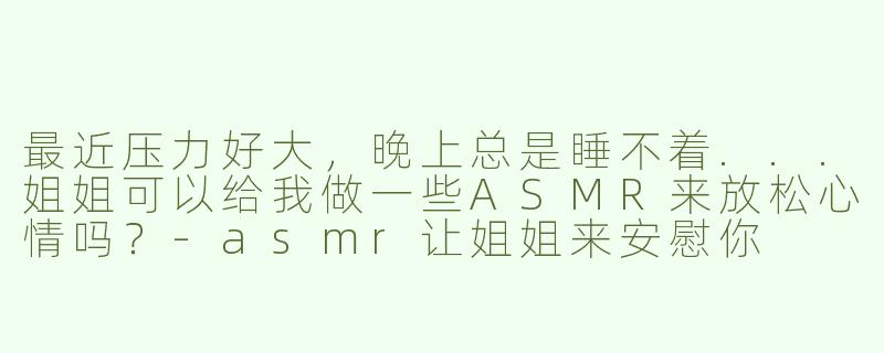 最近压力好大，晚上总是睡不着...姐姐可以给我做一些ASMR来放松心情吗？