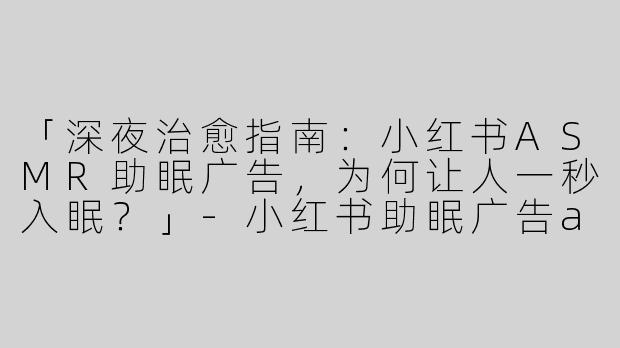 「深夜治愈指南：小红书ASMR助眠广告，为何让人一秒入眠？」-小红书助眠广告asmr
