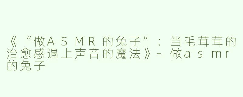 《“做ASMR的兔子”：当毛茸茸的治愈感遇上声音的魔法》-做asmr的兔子