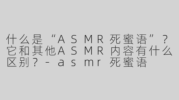 什么是“ASMR死蜜语”？它和其他ASMR内容有什么区别？-asmr死蜜语