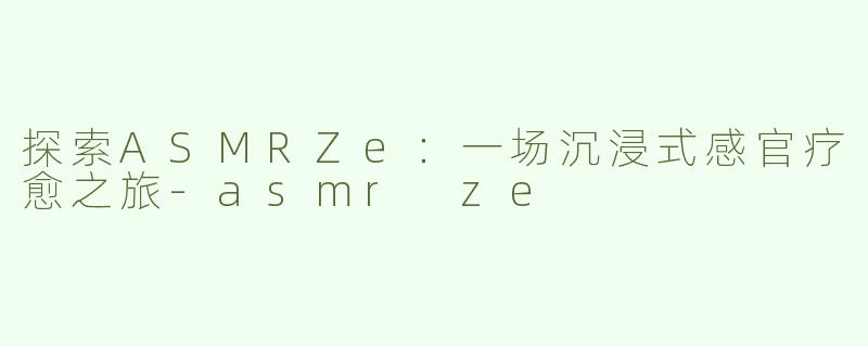 探索ASMRZe：一场沉浸式感官疗愈之旅-asmr ze