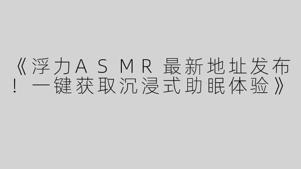 《浮力ASMR最新地址发布！一键获取沉浸式助眠体验》