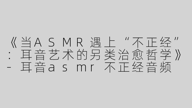 《当ASMR遇上“不正经”：耳音艺术的另类治愈哲学》-耳音asmr不正经音频