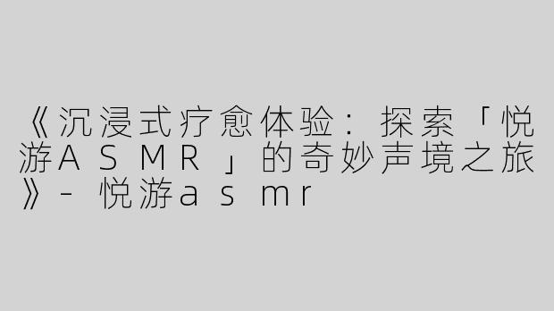 《沉浸式疗愈体验：探索「悦游ASMR」的奇妙声境之旅》-悦游asmr