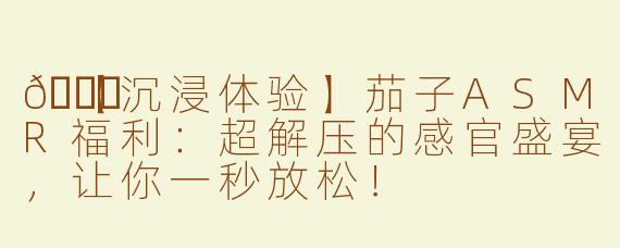 🍆【沉浸体验】茄子ASMR福利：超解压的感官盛宴，让你一秒放松！