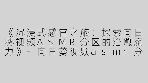《沉浸式感官之旅：探索向日葵视频ASMR分区的治愈魔力》-向日葵视频asmr分区