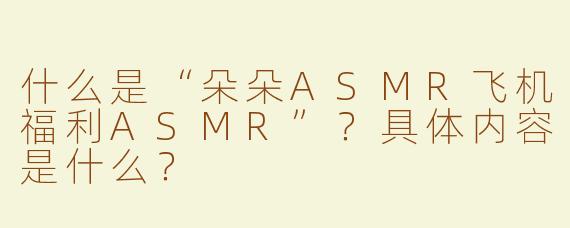 什么是“朵朵ASMR飞机福利ASMR”？具体内容是什么？