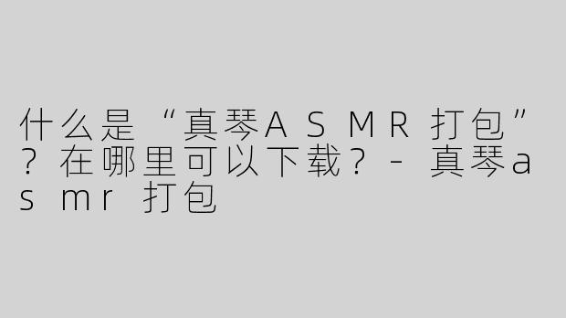 什么是“真琴ASMR打包”？在哪里可以下载？-真琴asmr打包