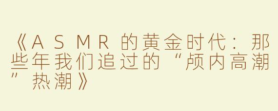 《ASMR的黄金时代：那些年我们追过的“颅内高潮”热潮》
