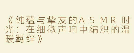 《纯蕴与挚友的ASMR时光：在细微声响中编织的温暖羁绊》
