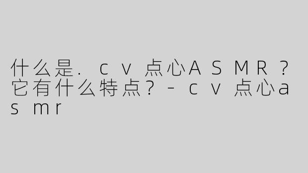 什么是.cv点心ASMR？它有什么特点？-cv点心asmr