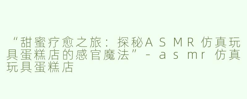 “甜蜜疗愈之旅：探秘ASMR仿真玩具蛋糕店的感官魔法”-asmr仿真玩具蛋糕店