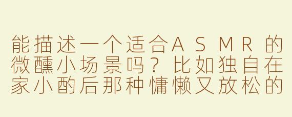 能描述一个适合ASMR的微醺小场景吗？比如独自在家小酌后那种慵懒又放松的氛围？