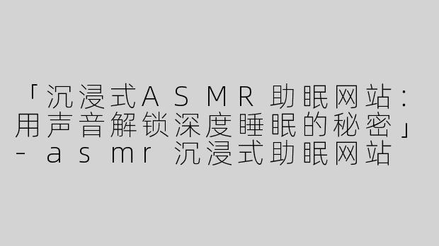 「沉浸式ASMR助眠网站：用声音解锁深度睡眠的秘密」-asmr沉浸式助眠网站