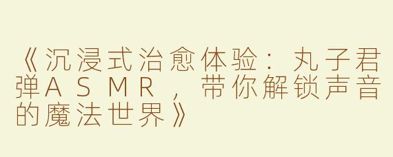 《沉浸式治愈体验：丸子君弹ASMR，带你解锁声音的魔法世界》