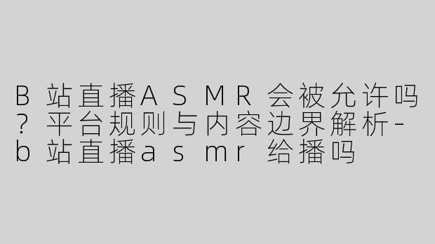 B站直播ASMR会被允许吗？平台规则与内容边界解析-b站直播asmr给播吗