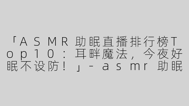 「ASMR助眠直播排行榜Top10：耳畔魔法，今夜好眠不设防！」-asmr助眠排行直播