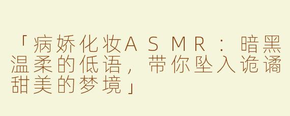 「病娇化妆ASMR：暗黑温柔的低语，带你坠入诡谲甜美的梦境」
