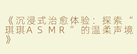《沉浸式治愈体验：探索“琪琪ASMR”的温柔声境》