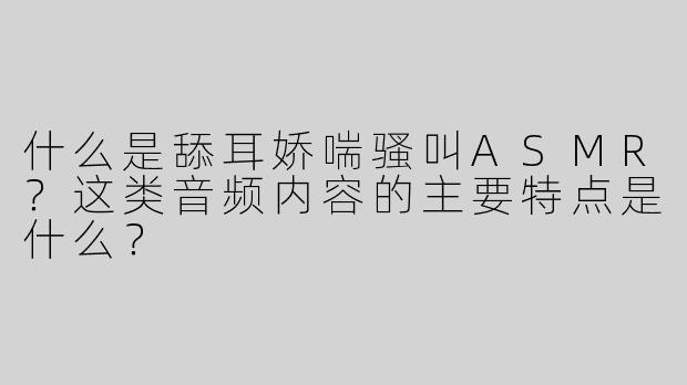 什么是舔耳娇喘骚叫ASMR？这类音频内容的主要特点是什么？