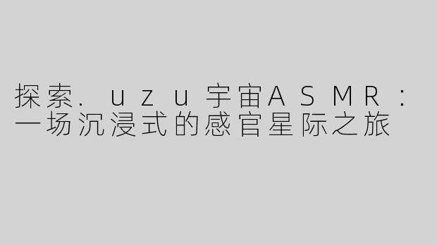探索.uzu宇宙ASMR：一场沉浸式的感官星际之旅