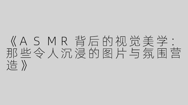 《ASMR背后的视觉美学：那些令人沉浸的图片与氛围营造》