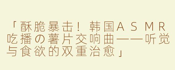 「酥脆暴击！韩国ASMR吃播の薯片交响曲——听觉与食欲的双重治愈」