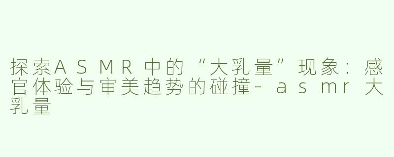 探索ASMR中的“大乳量”现象：感官体验与审美趋势的碰撞-asmr大乳量